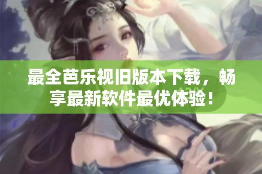 最全芭乐视旧版本下载，畅享最新软件最优体验！