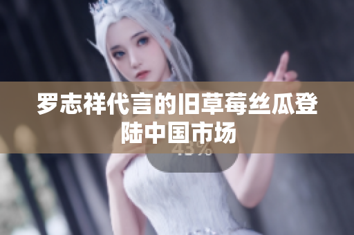罗志祥代言的旧草莓丝瓜登陆中国市场