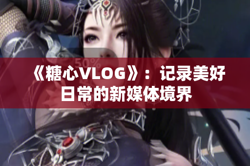《糖心VLOG》：记录美好日常的新媒体境界