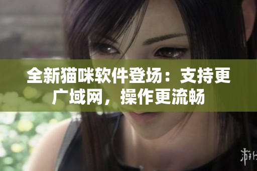 全新猫咪软件登场：支持更广域网，操作更流畅
