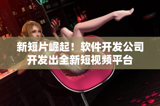 新短片崛起！软件开发公司开发出全新短视频平台