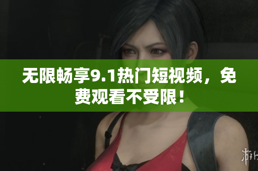 无限畅享9.1热门短视频，免费观看不受限！