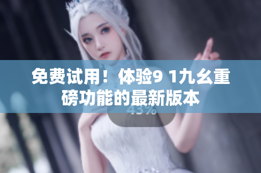 免费试用！体验9 1九幺重磅功能的最新版本