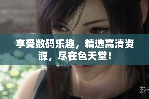 享受数码乐趣，精选高清资源，尽在色天堂！