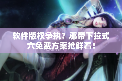 软件版权争执？邪帝下拉式六免费方案抢鲜看！