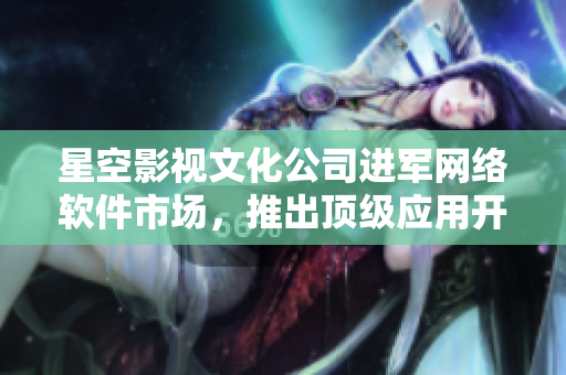 星空影视文化公司进军网络软件市场，推出顶级应用开发工具