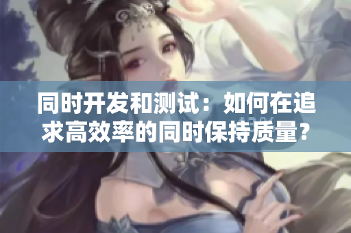 同时开发和测试：如何在追求高效率的同时保持质量？