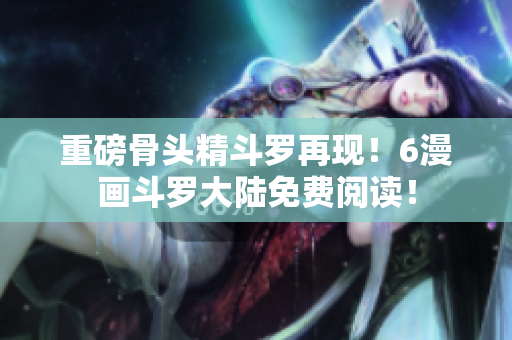 重磅骨头精斗罗再现！6漫画斗罗大陆免费阅读！