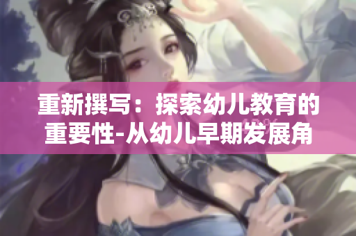 重新撰写：探索幼儿教育的重要性-从幼儿早期发展角度出发