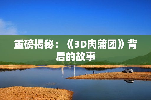 重磅揭秘：《3D肉蒲团》背后的故事
