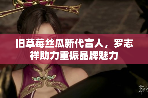 旧草莓丝瓜新代言人，罗志祥助力重振品牌魅力