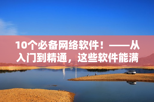 10个必备网络软件！——从入门到精通，这些软件能满足你所有需求！