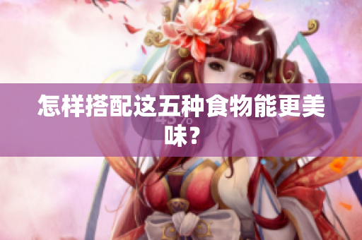 怎样搭配这五种食物能更美味？