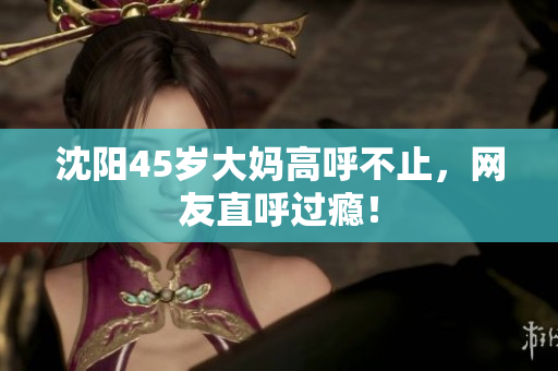 沈阳45岁大妈高呼不止，网友直呼过瘾！