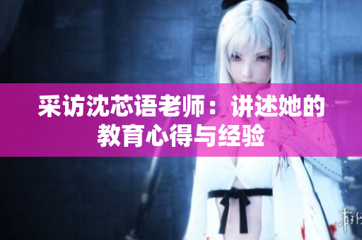 采访沈芯语老师：讲述她的教育心得与经验