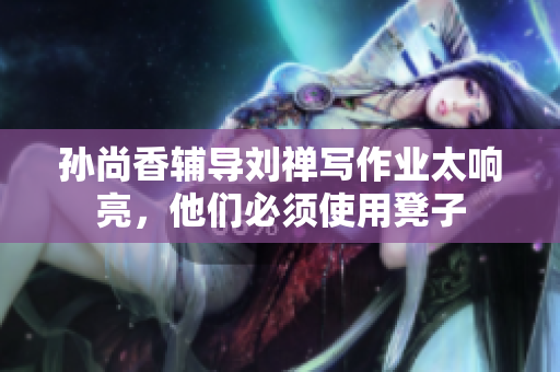 孙尚香辅导刘禅写作业太响亮，他们必须使用凳子