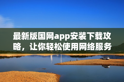最新版国网app安装下载攻略，让你轻松使用网络服务