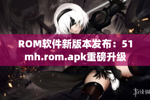 ROM软件新版本发布：51mh.rom.apk重磅升级