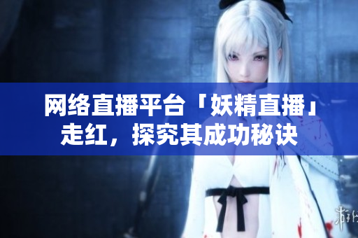 网络直播平台「妖精直播」走红，探究其成功秘诀