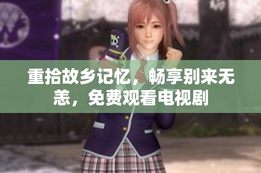 重拾故乡记忆，畅享别来无恙，免费观看电视剧