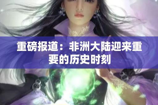 重磅报道：非洲大陆迎来重要的历史时刻