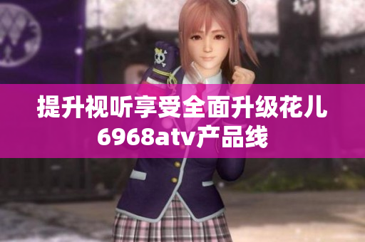 提升视听享受全面升级花儿6968atv产品线