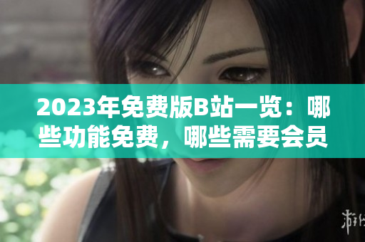 2023年免费版B站一览：哪些功能免费，哪些需要会员？