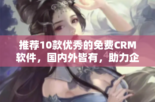 推荐10款优秀的免费CRM软件，国内外皆有，助力企业管理！