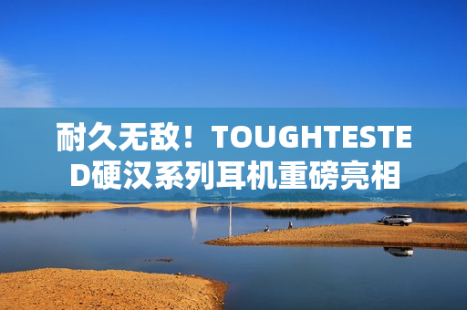 耐久无敌！TOUGHTESTED硬汉系列耳机重磅亮相