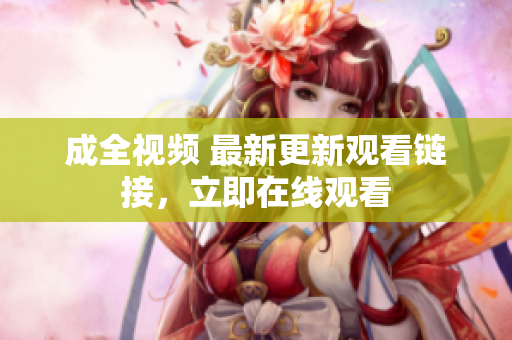 成全视频 最新更新观看链接，立即在线观看