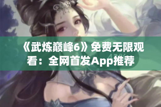《武炼巅峰6》免费无限观看：全网首发App推荐