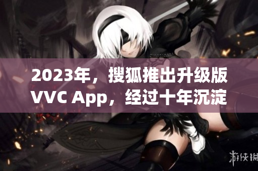 2023年，搜狐推出升级版VVC App，经过十年沉淀再进化