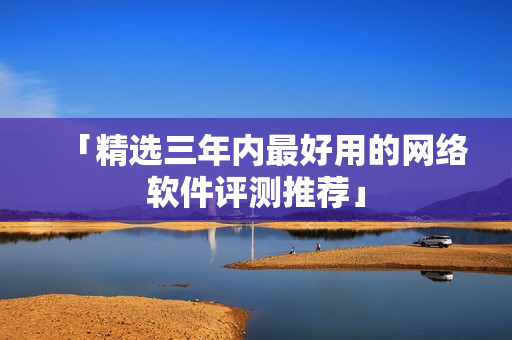 「精选三年内最好用的网络软件评测推荐」