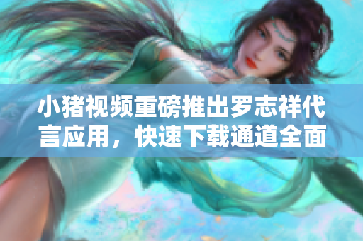小猪视频重磅推出罗志祥代言应用，快速下载通道全面升级