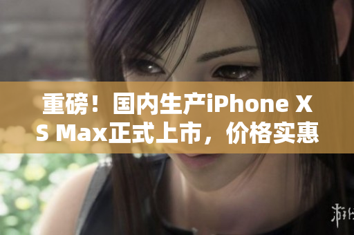 重磅！国内生产iPhone XS Max正式上市，价格实惠！