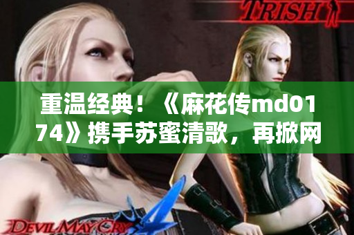 重温经典！《麻花传md0174》携手苏蜜清歌，再掀网络热潮