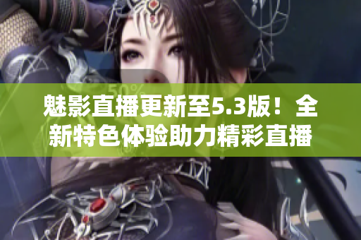 魅影直播更新至5.3版！全新特色体验助力精彩直播