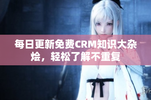 每日更新免费CRM知识大杂烩，轻松了解不重复