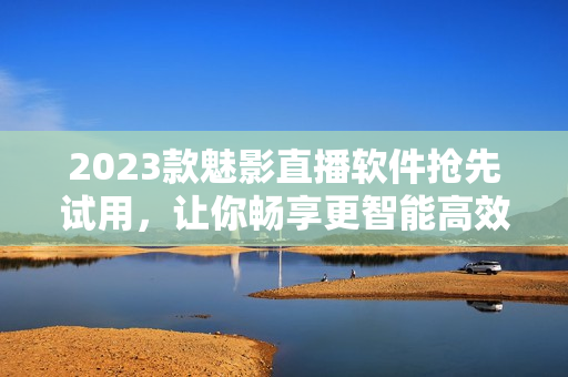 2023款魅影直播软件抢先试用，让你畅享更智能高效的直播体验！