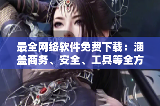 最全网络软件免费下载：涵盖商务、安全、工具等全方位需求