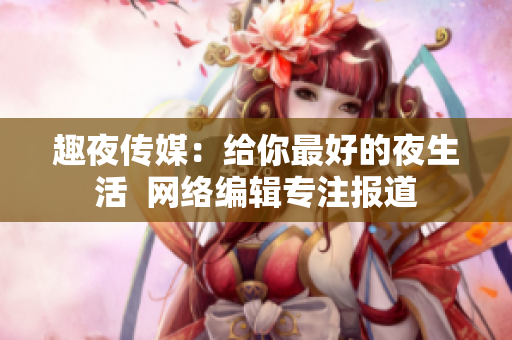 趣夜传媒：给你最好的夜生活  网络编辑专注报道