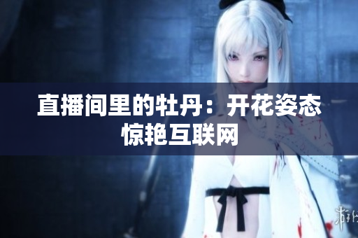直播间里的牡丹：开花姿态惊艳互联网