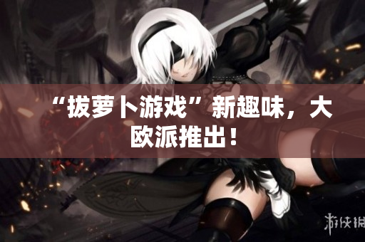 “拔萝卜游戏”新趣味，大欧派推出！