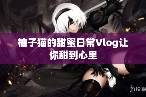 柚子猫的甜蜜日常Vlog让你甜到心里