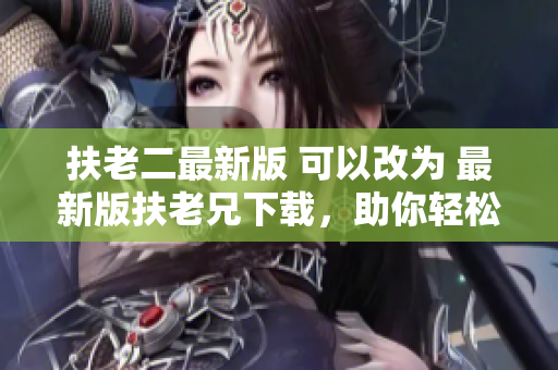 扶老二最新版 可以改为 最新版扶老兄下载，助你轻松安装软件