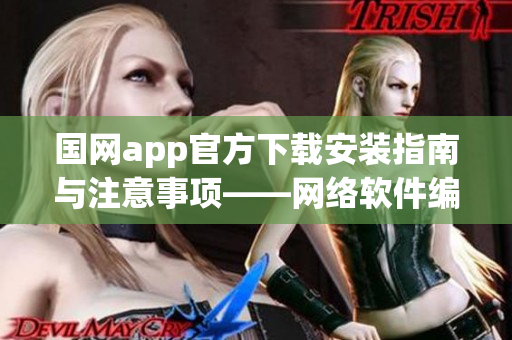 国网app官方下载安装指南与注意事项——网络软件编辑的专业建议