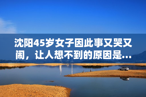 沈阳45岁女子因此事又哭又闹，让人想不到的原因是……