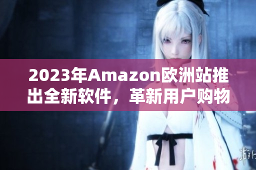 2023年Amazon欧洲站推出全新软件，革新用户购物体验