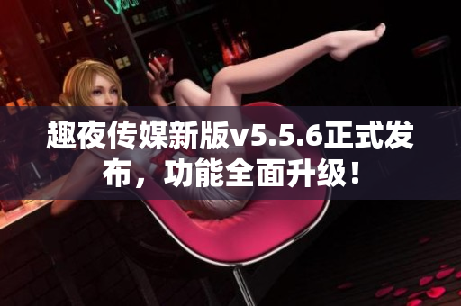 趣夜传媒新版v5.5.6正式发布，功能全面升级！