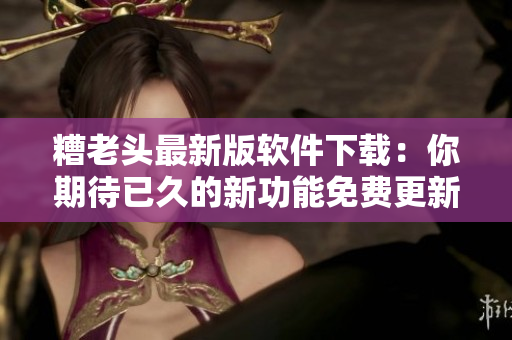 糟老头最新版软件下载：你期待已久的新功能免费更新